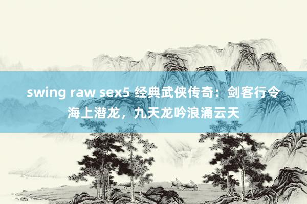 swing raw sex5 经典武侠传奇：剑客行令海上潜龙，九天龙吟浪涌云天