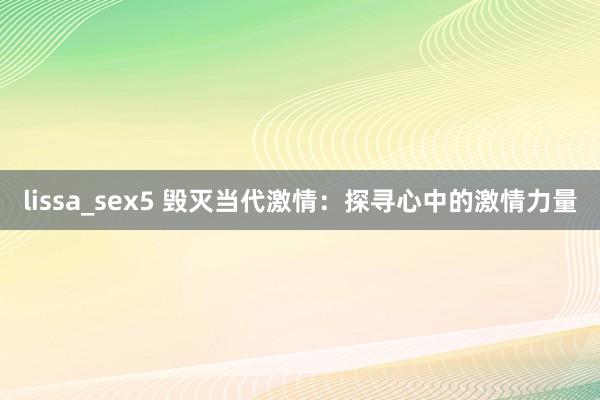 lissa_sex5 毁灭当代激情：探寻心中的激情力量