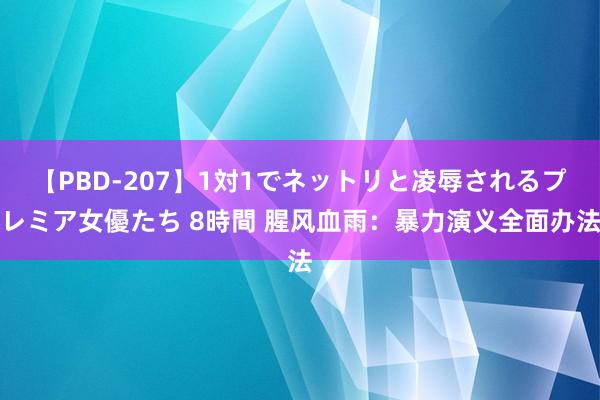 【PBD-207】1対1でネットリと凌辱されるプレミア女優たち 8時間 腥风血雨：暴力演义全面办法