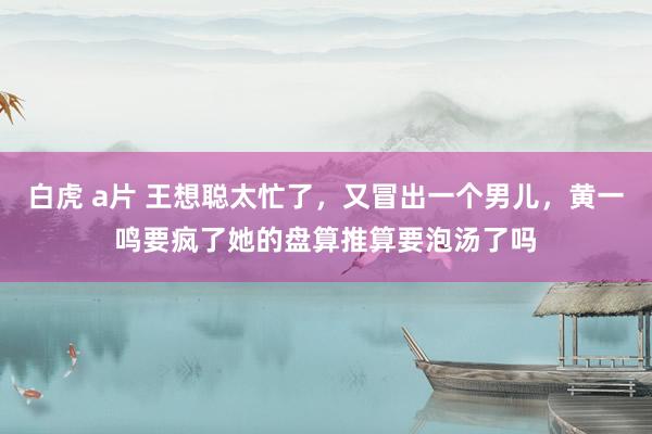 白虎 a片 王想聪太忙了，又冒出一个男儿，黄一鸣要疯了她的盘算推算要泡汤了吗