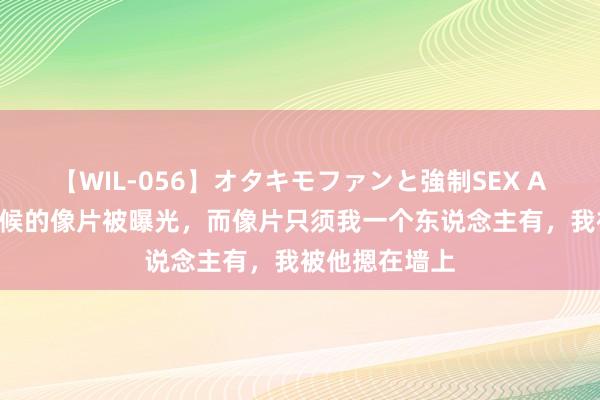 【WIL-056】オタキモファンと強制SEX AYA 影帝小时候的像片被曝光，而像片只须我一个东说念主有，我被他摁在墙上