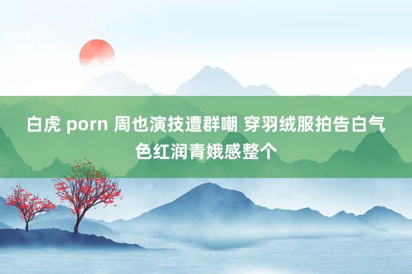 白虎 porn 周也演技遭群嘲 穿羽绒服拍告白气色红润青娥感整个