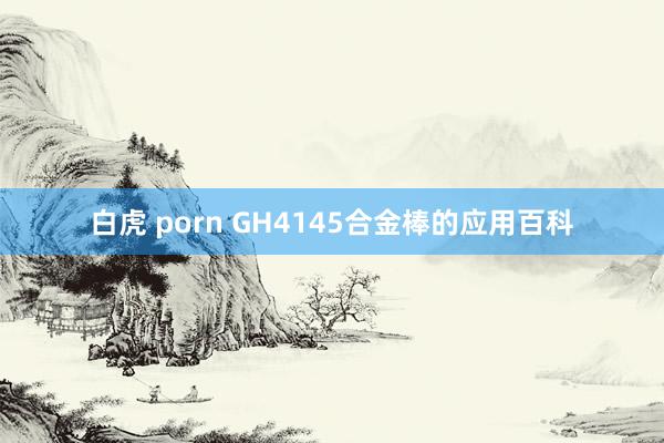 白虎 porn GH4145合金棒的应用百科