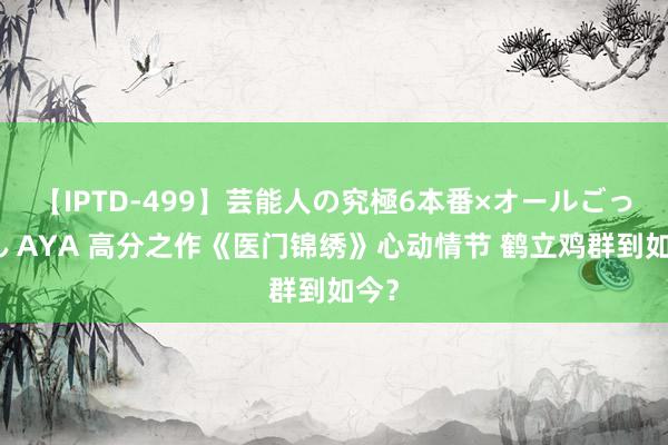 【IPTD-499】芸能人の究極6本番×オールごっくん AYA 高分之作《医门锦绣》心动情节 鹤立鸡群到如今？