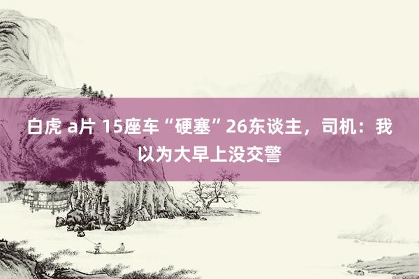 白虎 a片 15座车“硬塞”26东谈主，司机：我以为大早上没交警