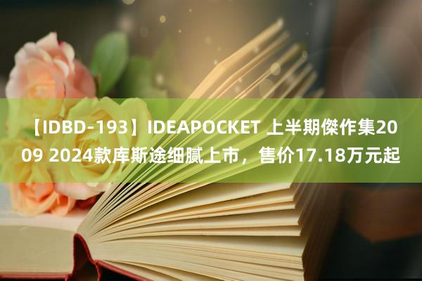 【IDBD-193】IDEAPOCKET 上半期傑作集2009 2024款库斯途细腻上市，售价17.18万元起