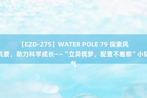 【EZD-275】WATER POLE 79 探索风景机要，助力科学成长——“立异筑梦，配置不雅察”小队气