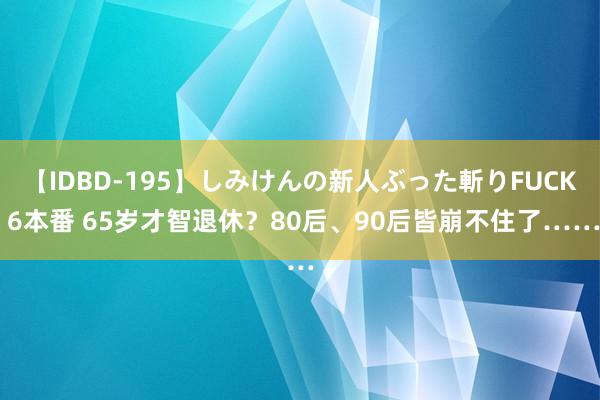 【IDBD-195】しみけんの新人ぶった斬りFUCK 6本番 65岁才智退休？80后、90后皆崩不住了……