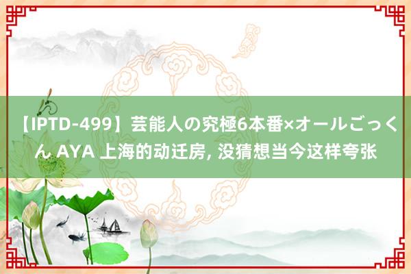 【IPTD-499】芸能人の究極6本番×オールごっくん AYA 上海的动迁房， 没猜想当今这样夸张