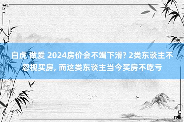 白虎 做爱 2024房价会不竭下滑? 2类东谈主不忽视买房， 而这类东谈主当今买房不吃亏