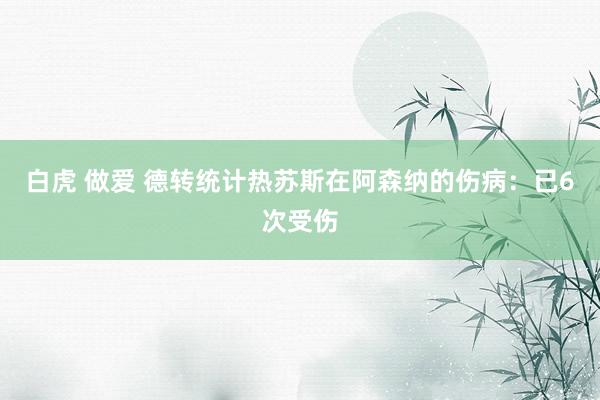 白虎 做爱 德转统计热苏斯在阿森纳的伤病：已6次受伤