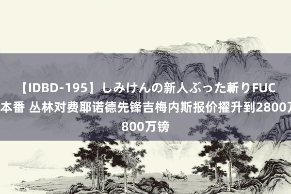 【IDBD-195】しみけんの新人ぶった斬りFUCK 6本番 丛林对费耶诺德先锋吉梅内斯报价擢升到2800万镑