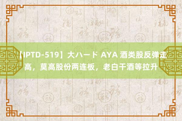 【IPTD-519】大ハード AYA 酒类股反弹走高，莫高股份两连板，老白干酒等拉升