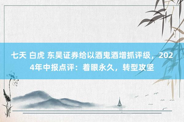 七天 白虎 东吴证券给以酒鬼酒增抓评级，2024年中报点评：着眼永久，转型攻坚