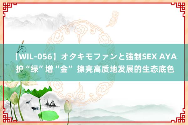 【WIL-056】オタキモファンと強制SEX AYA 护“绿”增“金” 擦亮高质地发展的生态底色