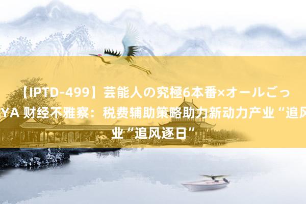 【IPTD-499】芸能人の究極6本番×オールごっくん AYA 财经不雅察：税费辅助策略助力新动力产业“追风逐日”