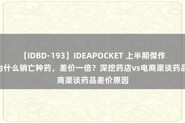 【IDBD-193】IDEAPOCKET 上半期傑作集2009 为什么销亡种药，差价一倍？深挖药店vs电商渠谈药品差价原因