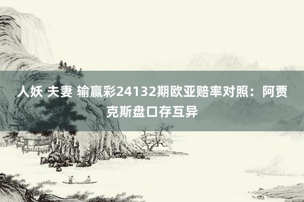 人妖 夫妻 输赢彩24132期欧亚赔率对照：阿贾克斯盘口存互异