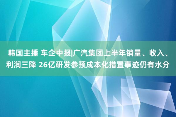 韩国主播 车企中报|广汽集团上半年销量、收入、利润三降 26亿研发参预成本化措置事迹仍有水分