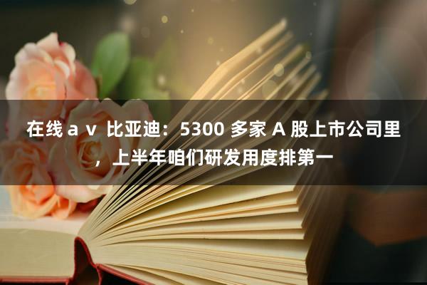 在线ａｖ 比亚迪：5300 多家 A 股上市公司里，上半年咱们研发用度排第一