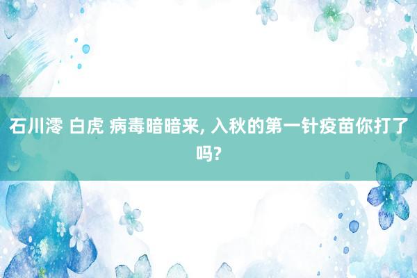 石川澪 白虎 病毒暗暗来， 入秋的第一针疫苗你打了吗?