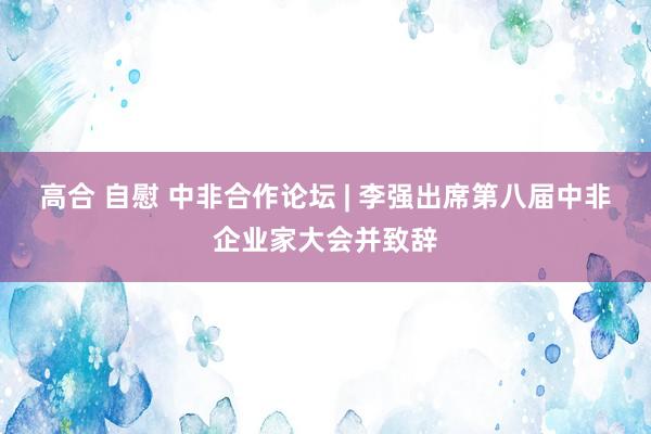 高合 自慰 中非合作论坛 | 李强出席第八届中非企业家大会并致辞