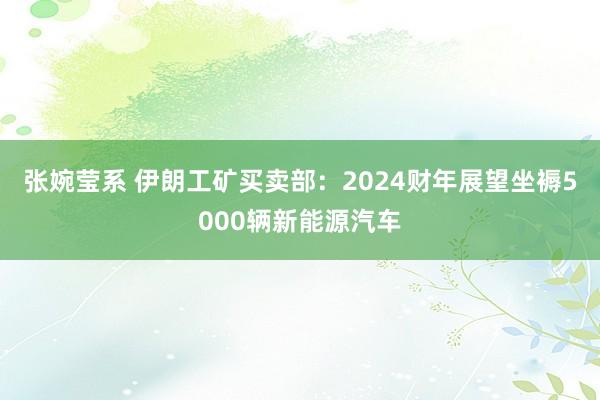 张婉莹系 伊朗工矿买卖部：2024财年展望坐褥5000辆新能源汽车