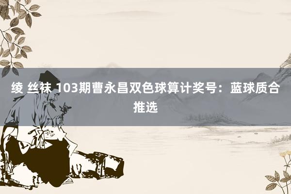 绫 丝袜 103期曹永昌双色球算计奖号：蓝球质合推选