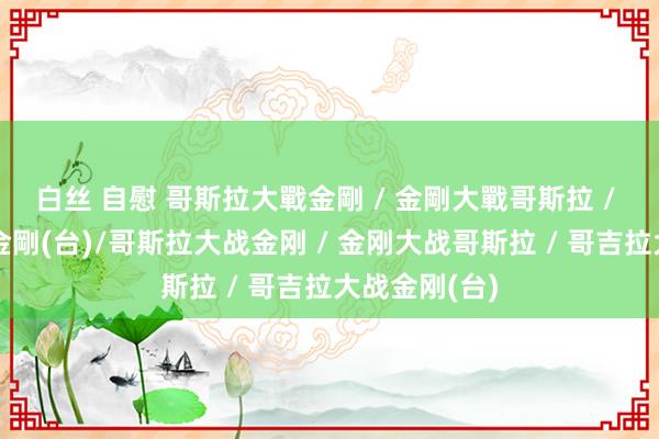 白丝 自慰 哥斯拉大戰金剛 / 金剛大戰哥斯拉 / 哥吉拉大戰金剛(台)/哥斯拉大战金刚 / 金刚大战哥斯拉 / 哥吉拉大战金刚(台)