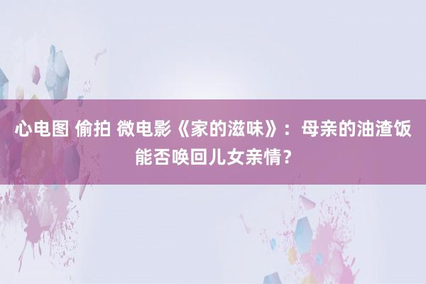 心电图 偷拍 微电影《家的滋味》：母亲的油渣饭能否唤回儿女亲情？