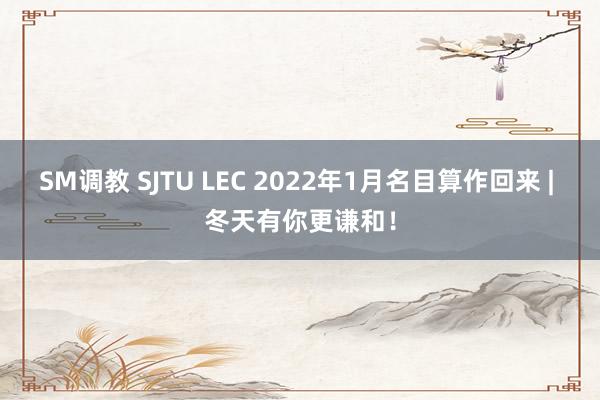 SM调教 SJTU LEC 2022年1月名目算作回来 | 冬天有你更谦和！