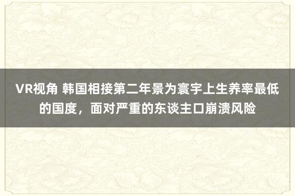 VR视角 韩国相接第二年景为寰宇上生养率最低的国度，面对严重的东谈主口崩溃风险