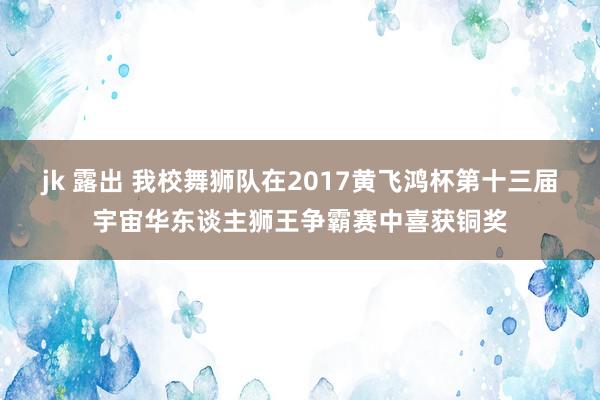 jk 露出 我校舞狮队在2017黄飞鸿杯第十三届宇宙华东谈主狮王争霸赛中喜获铜奖