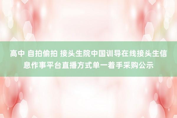 高中 自拍偷拍 接头生院中国训导在线接头生信息作事平台直播方式单一着手采购公示