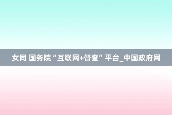 女同 国务院“互联网+督查”平台_中国政府网