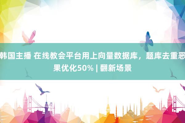 韩国主播 在线教会平台用上向量数据库，题库去重恶果优化50% | 翻新场景