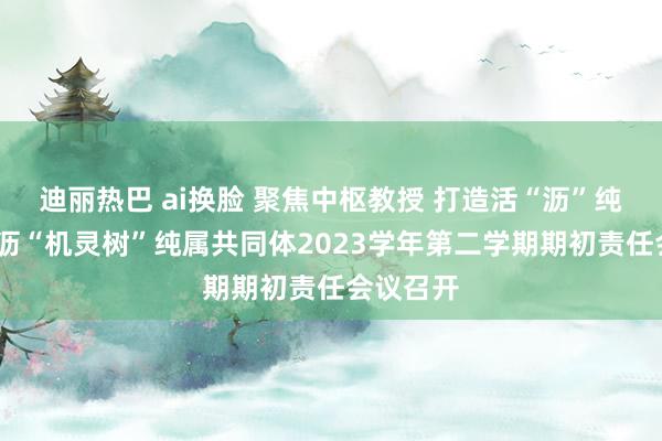 迪丽热巴 ai换脸 聚焦中枢教授 打造活“沥”纯属——瓜沥“机灵树”纯属共同体2023学年第二学期期初责任会议召开