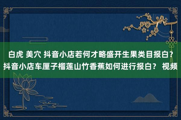 白虎 美穴 抖音小店若何才略盛开生果类目报白？抖音小店车厘子榴莲山竹香蕉如何进行报白？ 视频