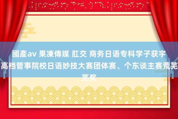 國產av 果凍傳媒 肛交 商务日语专科学子获宇宙高档管事院校日语妙技大赛团体赛、个东谈主赛荒芜奖