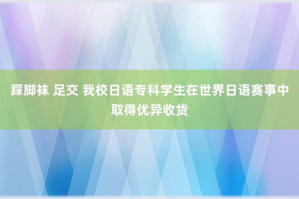 踩脚袜 足交 我校日语专科学生在世界日语赛事中取得优异收货