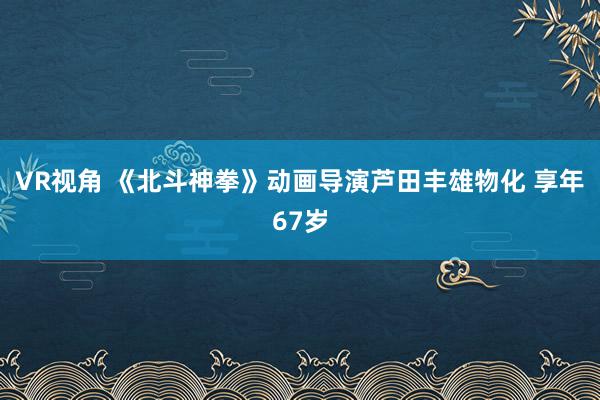 VR视角 《北斗神拳》动画导演芦田丰雄物化 享年67岁