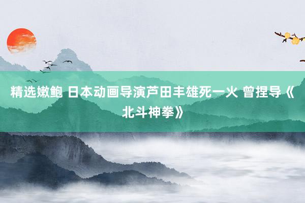 精选嫩鲍 日本动画导演芦田丰雄死一火 曾捏导《北斗神拳》