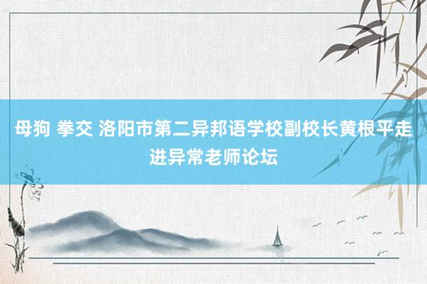 母狗 拳交 洛阳市第二异邦语学校副校长黄根平走进异常老师论坛