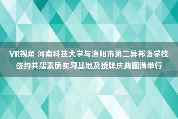 VR视角 河南科技大学与洛阳市第二异邦语学校签约共建素质实习基地及授牌庆典圆满举行