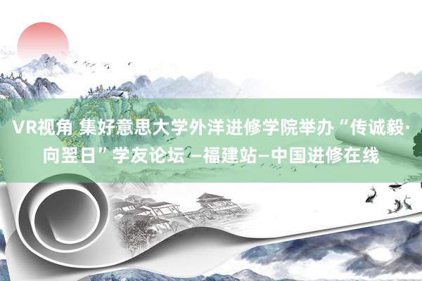 VR视角 集好意思大学外洋进修学院举办“传诚毅·向翌日”学友论坛 —福建站—中国进修在线