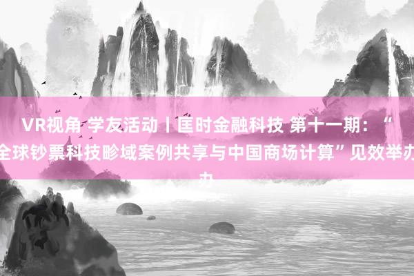 VR视角 学友活动丨匡时金融科技 第十一期：“全球钞票科技畛域案例共享与中国商场计算”见效举办