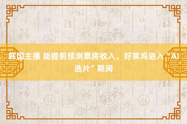 韩国主播 能提前预测票房收入，好莱坞进入“AI选片”期间