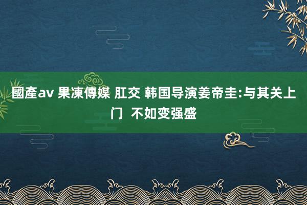 國產av 果凍傳媒 肛交 韩国导演姜帝圭:与其关上门  不如变强盛