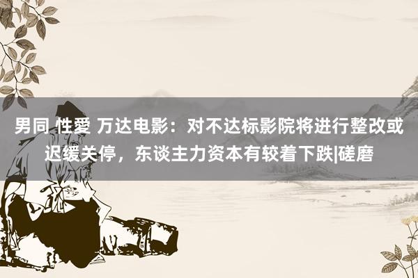 男同 性愛 万达电影：对不达标影院将进行整改或迟缓关停，东谈主力资本有较着下跌|磋磨