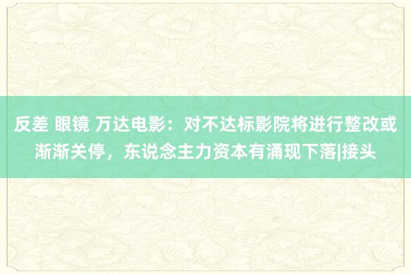 反差 眼镜 万达电影：对不达标影院将进行整改或渐渐关停，东说念主力资本有涌现下落|接头